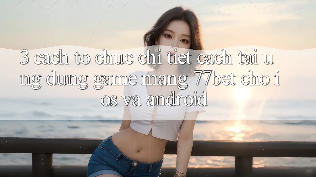 3. Cách tổ chức Chi Tiết Cách Tải Ứng Dụng Game mạng 77bet Cho iOS và Android