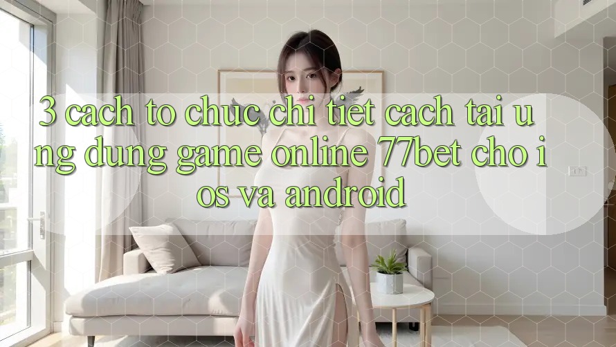 3. Cách tổ chức Chi Tiết Cách Tải Ứng Dụng Game Online 77bet Cho iOS và Android