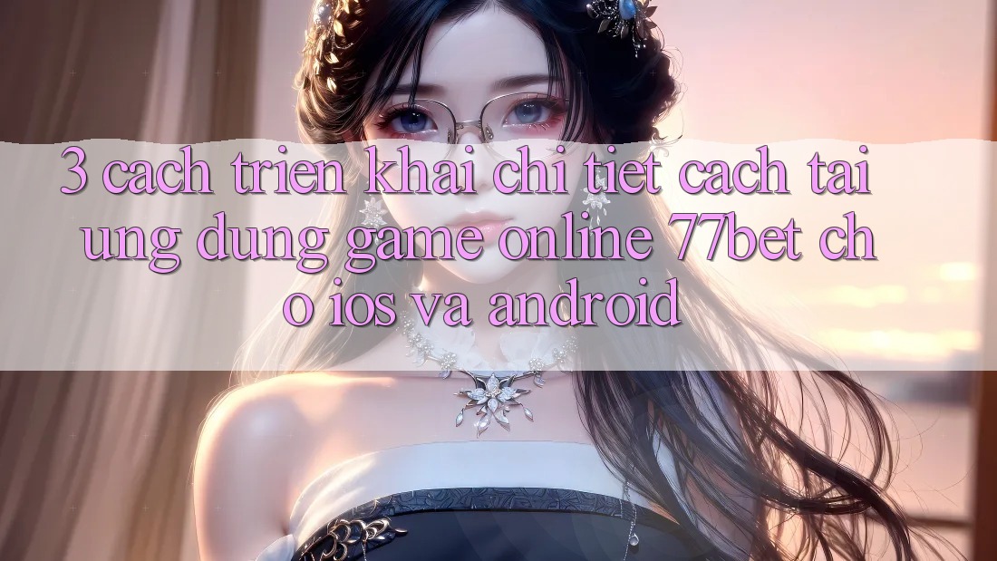 3. Cách triển khai Chi Tiết Cách Tải Ứng Dụng Game Online 77bet Cho iOS và Android