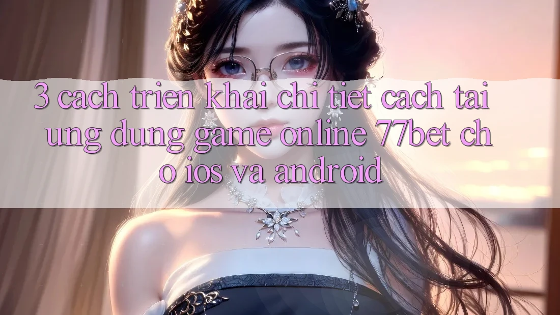 3. Cách triển khai Chi Tiết Cách Tải Ứng Dụng Game Online 77bet Cho iOS và Android