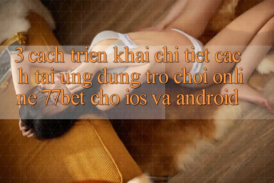 3. Cách triển khai Chi Tiết Cách Tải Ứng Dụng Trò chơi Online 77bet Cho iOS và Android
