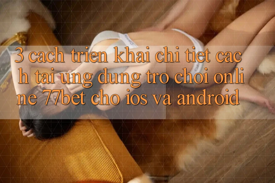 3. Cách triển khai Chi Tiết Cách Tải Ứng Dụng Trò chơi Online 77bet Cho iOS và Android