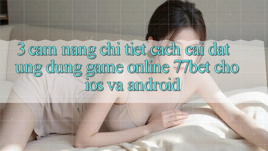 3. Cẩm nang Chi Tiết Cách Cài đặt Ứng Dụng Game Online 77bet Cho iOS và Android