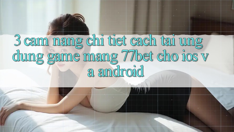 3. Cẩm nang Chi Tiết Cách Tải Ứng Dụng Game mạng 77bet Cho iOS và Android