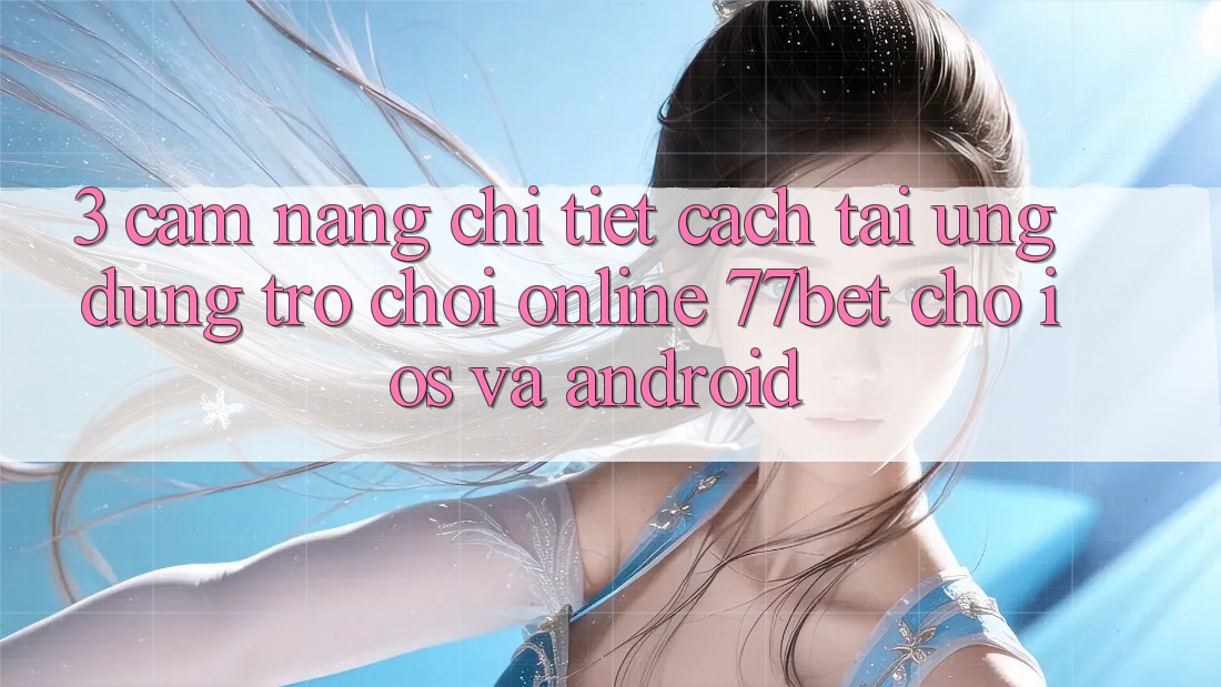 3. Cẩm nang Chi Tiết Cách Tải Ứng Dụng Trò chơi Online 77bet Cho iOS và Android
