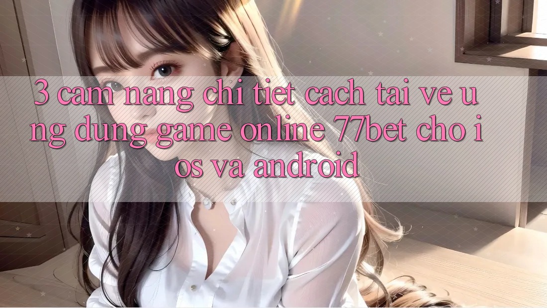3. Cẩm nang Chi Tiết Cách Tải về Ứng Dụng Game Online 77bet Cho iOS và Android
