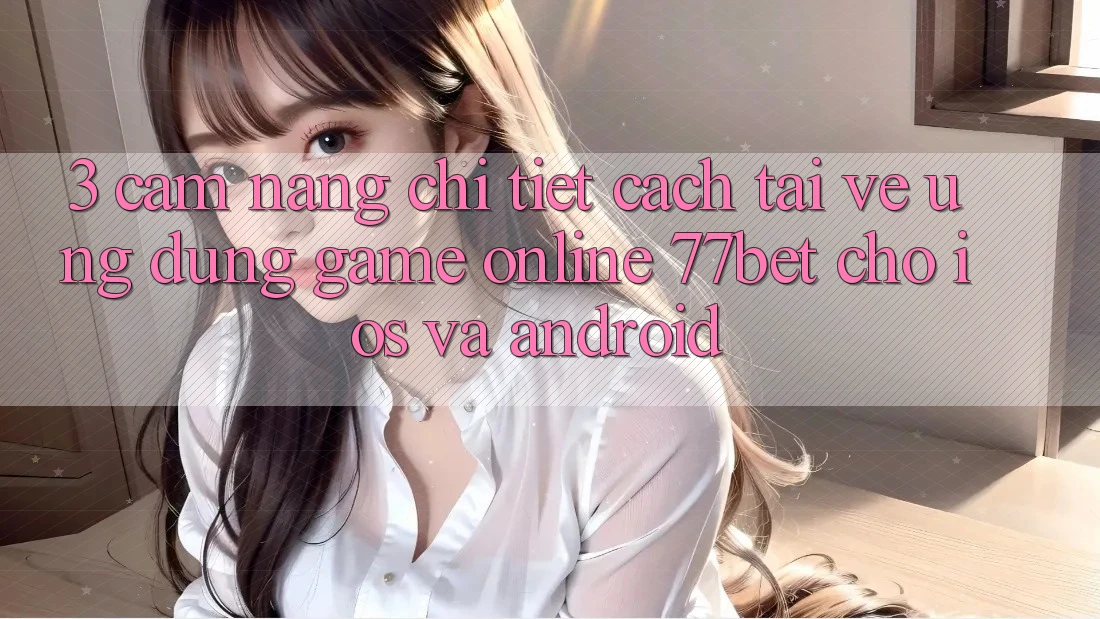 3. Cẩm nang Chi Tiết Cách Tải về Ứng Dụng Game Online 77bet Cho iOS và Android