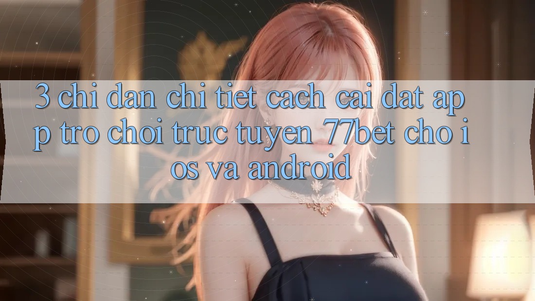 3. Chỉ dẫn Chi Tiết Cách Cài đặt App Trò chơi trực tuyến 77bet Cho iOS và Android