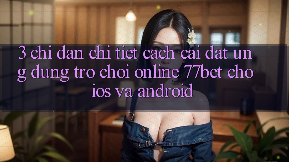 3. Chỉ dẫn Chi Tiết Cách Cài đặt Ứng Dụng Trò chơi Online 77bet Cho iOS và Android