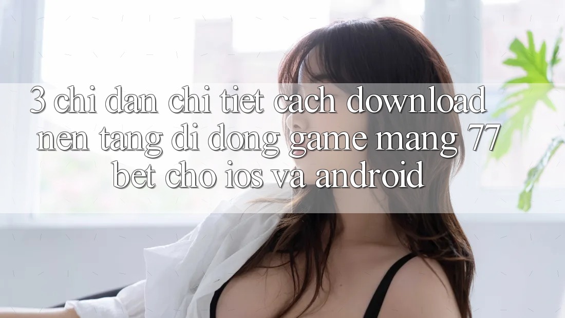 3. Chỉ dẫn Chi Tiết Cách Download Nền tảng di động Game mạng 77bet Cho iOS và Android