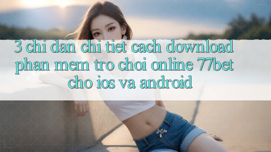 3. Chỉ dẫn Chi Tiết Cách Download Phần mềm Trò chơi Online 77bet Cho iOS và Android