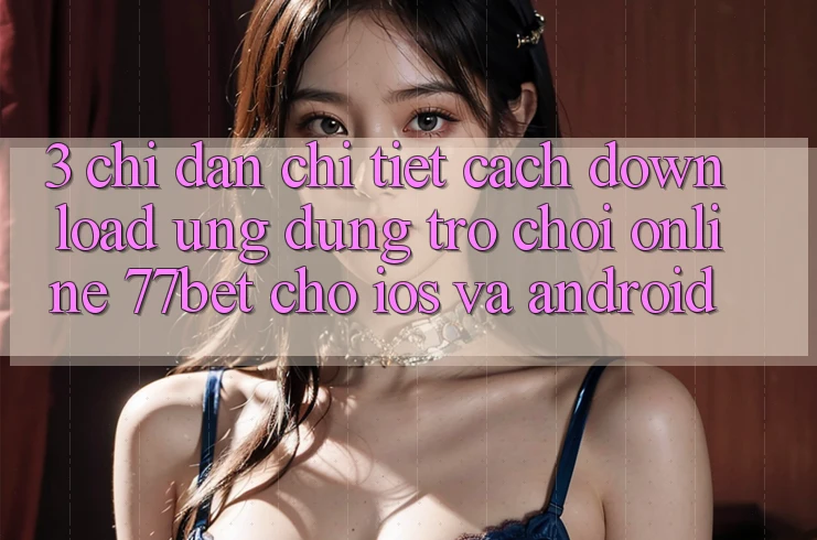 3. Chỉ dẫn Chi Tiết Cách Download Ứng Dụng Trò chơi Online 77bet Cho iOS và Android