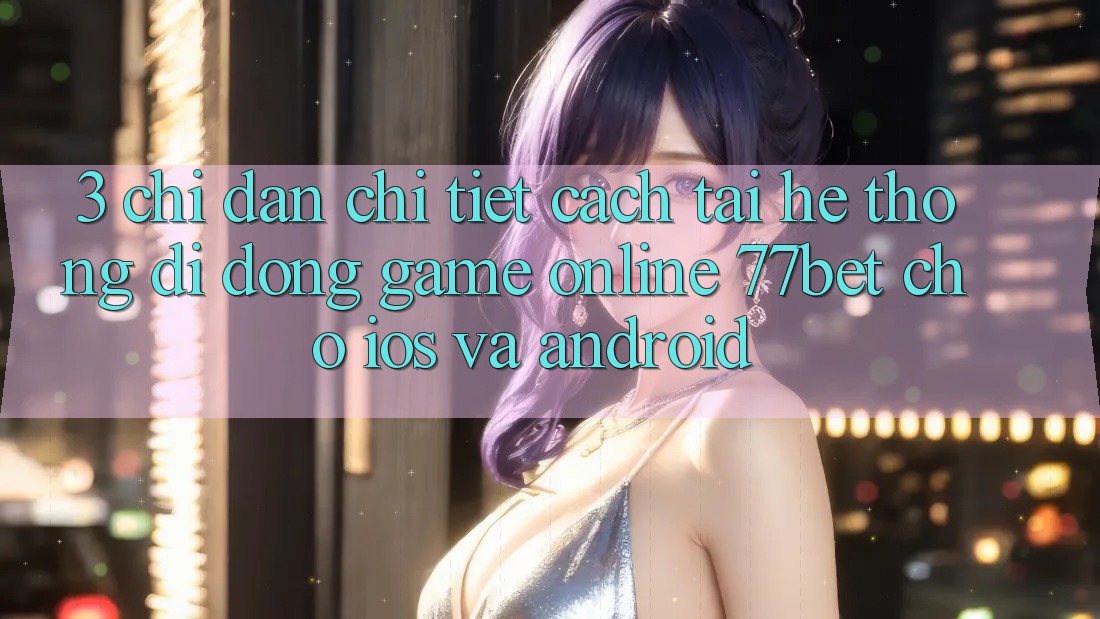 3. Chỉ dẫn Chi Tiết Cách Tải Hệ thống di động Game Online 77bet Cho iOS và Android