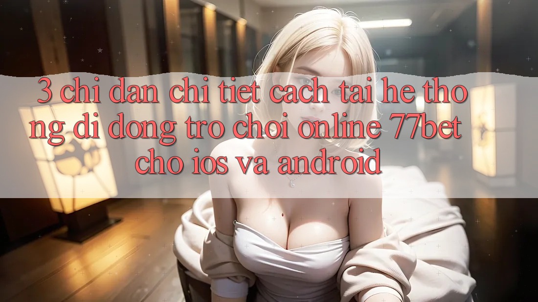 3. Chỉ dẫn Chi Tiết Cách Tải Hệ thống di động Trò chơi Online 77bet Cho iOS và Android