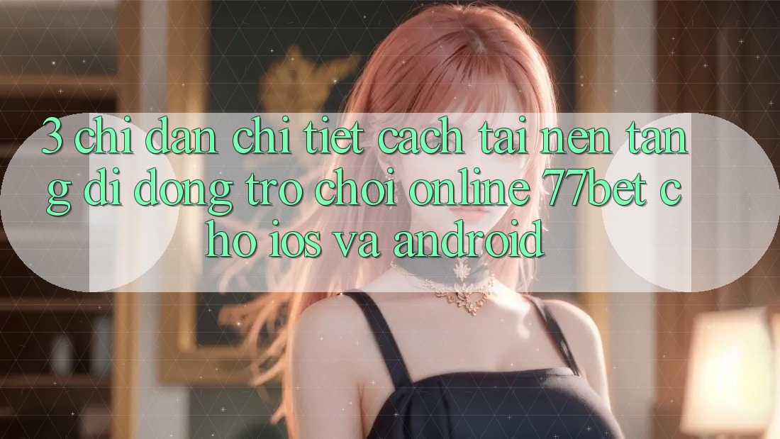 3. Chỉ dẫn Chi Tiết Cách Tải Nền tảng di động Trò chơi Online 77bet Cho iOS và Android