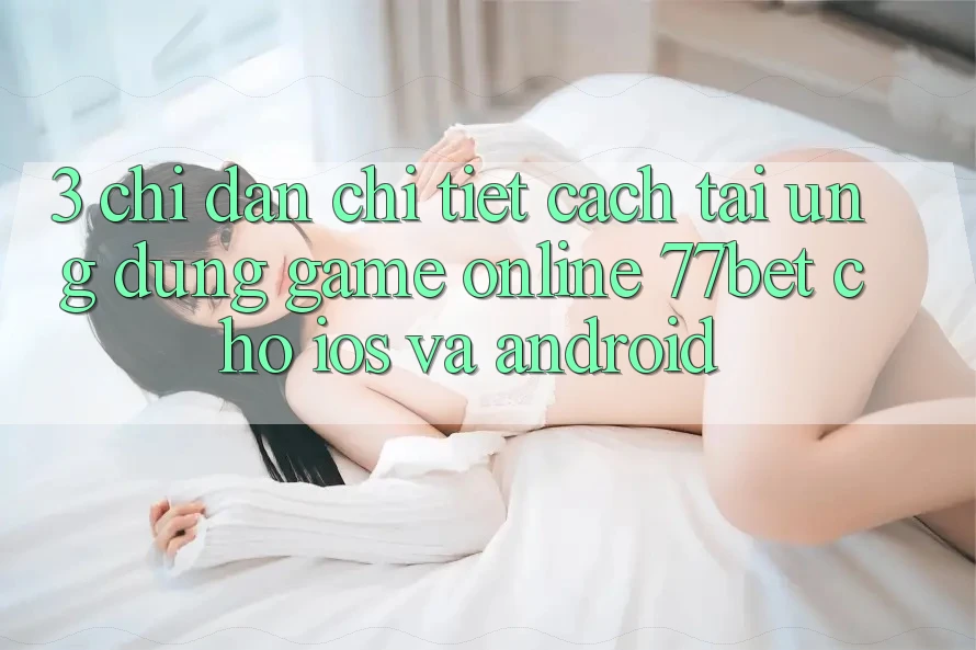 3. Chỉ dẫn Chi Tiết Cách Tải Ứng Dụng Game Online 77bet Cho iOS và Android