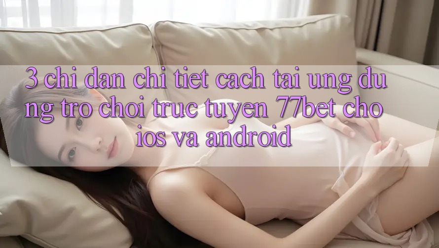 3. Chỉ dẫn Chi Tiết Cách Tải Ứng Dụng Trò chơi trực tuyến 77bet Cho iOS và Android