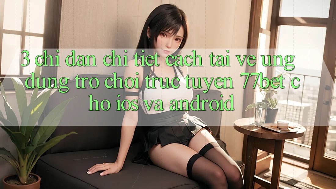 3. Chỉ dẫn Chi Tiết Cách Tải về Ứng Dụng Trò chơi trực tuyến 77bet Cho iOS và Android