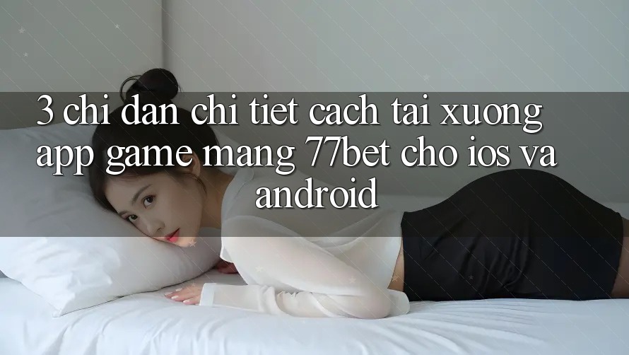 3. Chỉ dẫn Chi Tiết Cách Tải xuống App Game mạng 77bet Cho iOS và Android