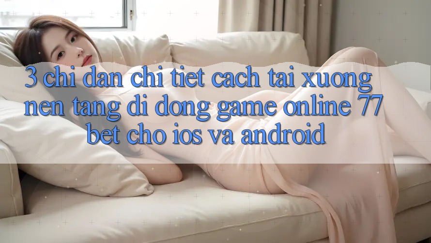 3. Chỉ dẫn Chi Tiết Cách Tải xuống Nền tảng di động Game Online 77bet Cho iOS và Android