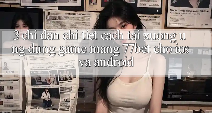 3. Chỉ dẫn Chi Tiết Cách Tải xuống Ứng Dụng Game mạng 77bet Cho iOS và Android