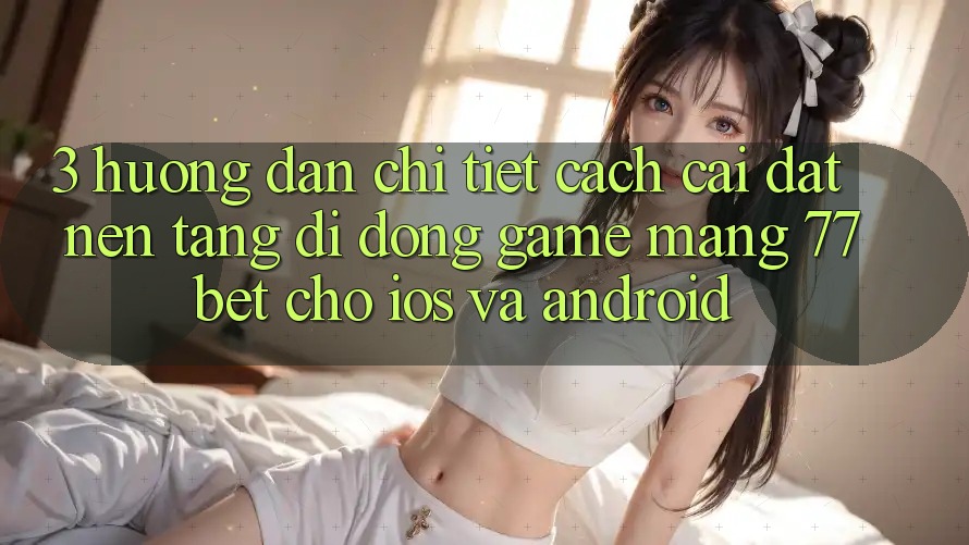 3. Hướng Dẫn Chi Tiết Cách Cài đặt Nền tảng di động Game mạng 77bet Cho iOS và Android