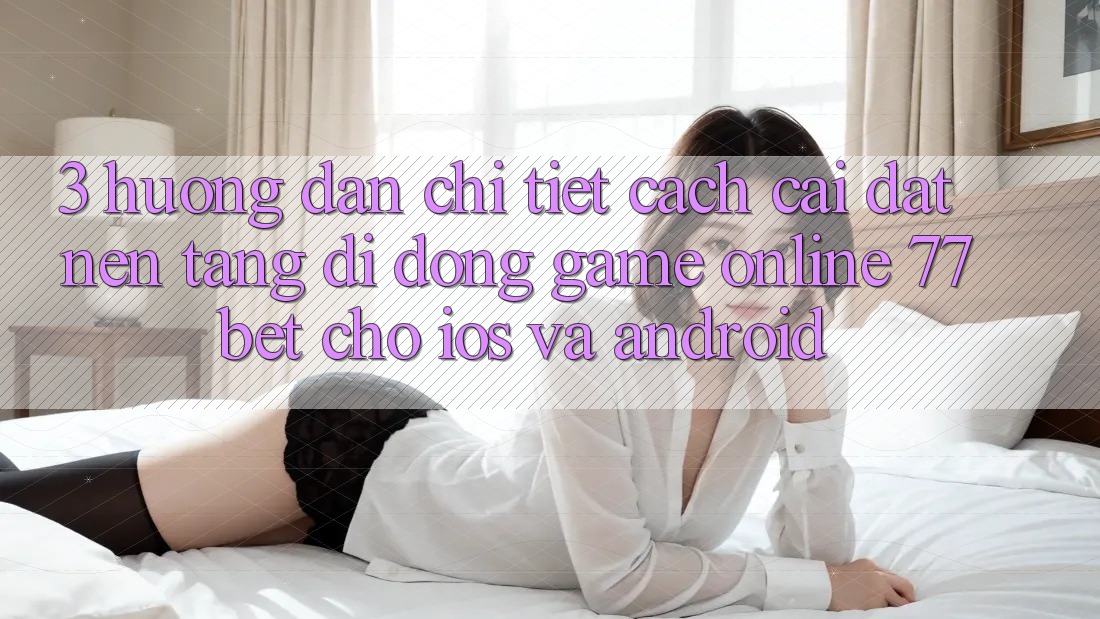 3. Hướng Dẫn Chi Tiết Cách Cài đặt Nền tảng di động Game Online 77bet Cho iOS và Android