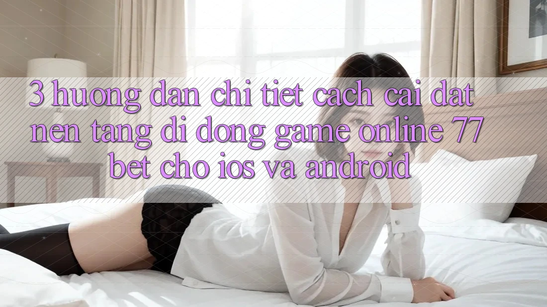 3. Hướng Dẫn Chi Tiết Cách Cài đặt Nền tảng di động Game Online 77bet Cho iOS và Android