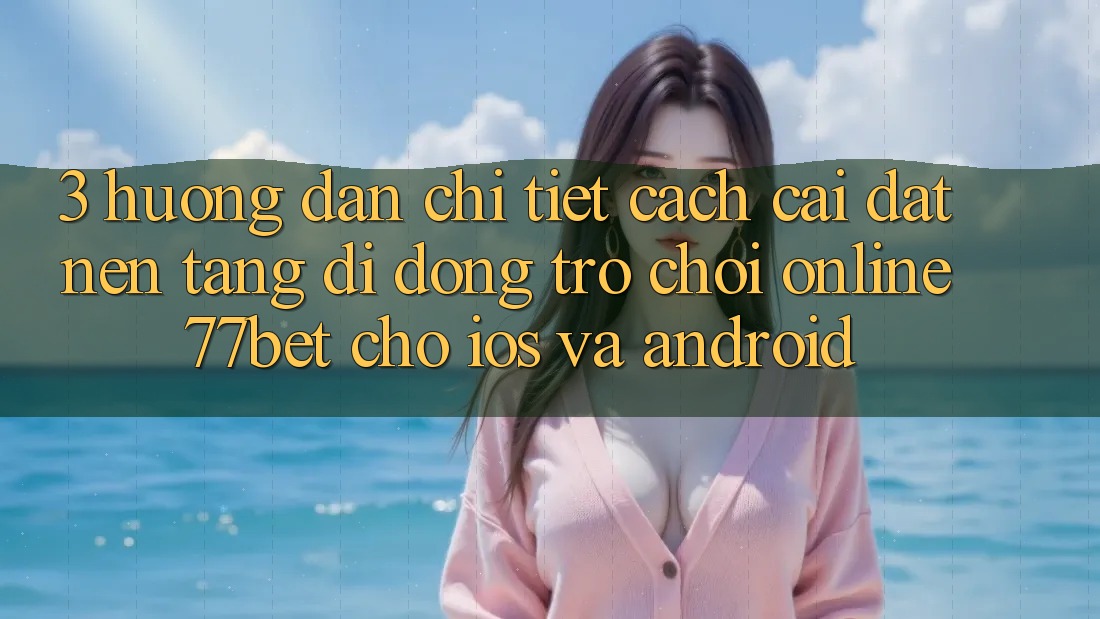 3. Hướng Dẫn Chi Tiết Cách Cài đặt Nền tảng di động Trò chơi Online 77bet Cho iOS và Android