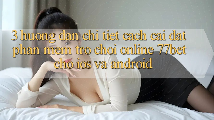 3. Hướng Dẫn Chi Tiết Cách Cài đặt Phần mềm Trò chơi Online 77bet Cho iOS và Android