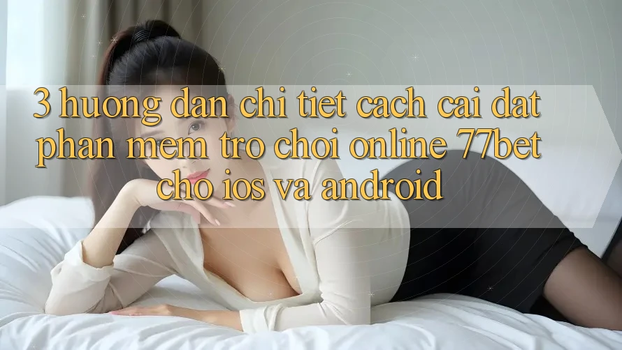 3. Hướng Dẫn Chi Tiết Cách Cài đặt Phần mềm Trò chơi Online 77bet Cho iOS và Android