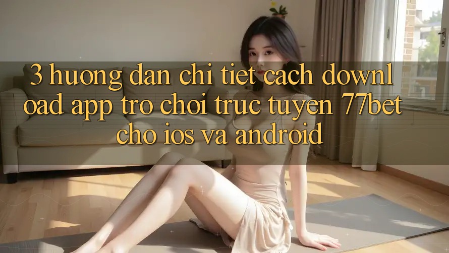 3. Hướng Dẫn Chi Tiết Cách Download App Trò chơi trực tuyến 77bet Cho iOS và Android