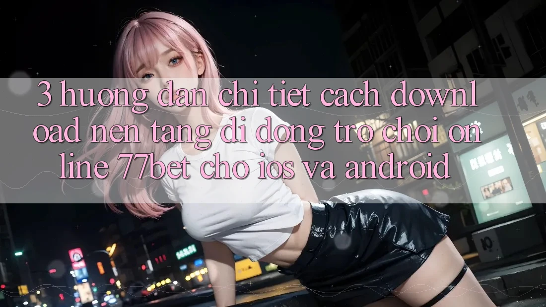 3. Hướng Dẫn Chi Tiết Cách Download Nền tảng di động Trò chơi Online 77bet Cho iOS và Android