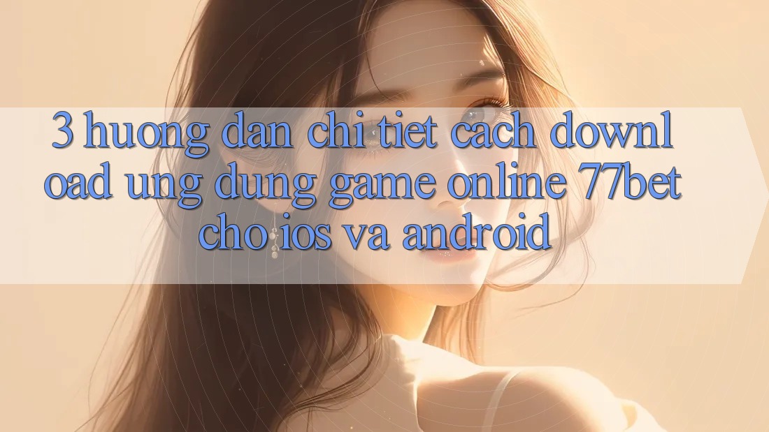 3. Hướng dẫn Chi Tiết Cách Download Ứng Dụng Game Online 77bet Cho iOS và Android