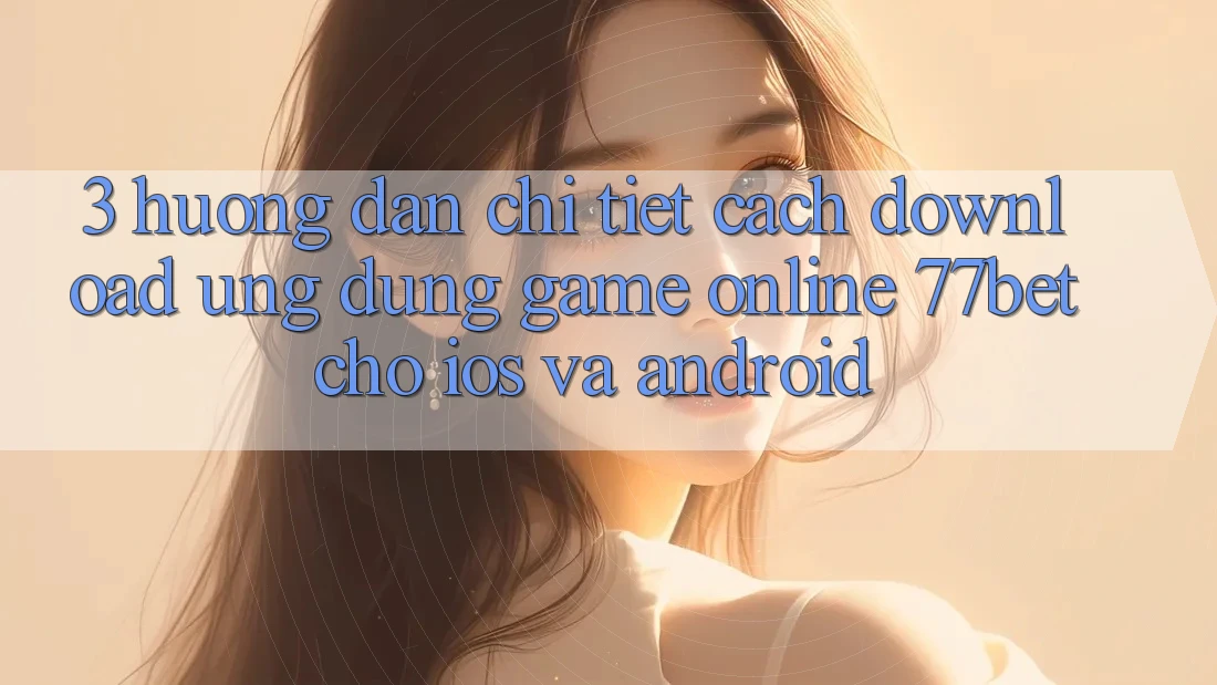 3. Hướng Dẫn Chi Tiết Cách Download Ứng Dụng Game Online 77bet Cho iOS và Android
