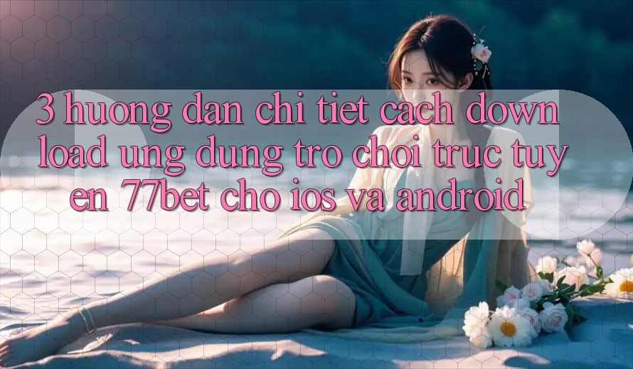 3. Hướng Dẫn Chi Tiết Cách Download Ứng Dụng Trò chơi trực tuyến 77bet Cho iOS và Android
