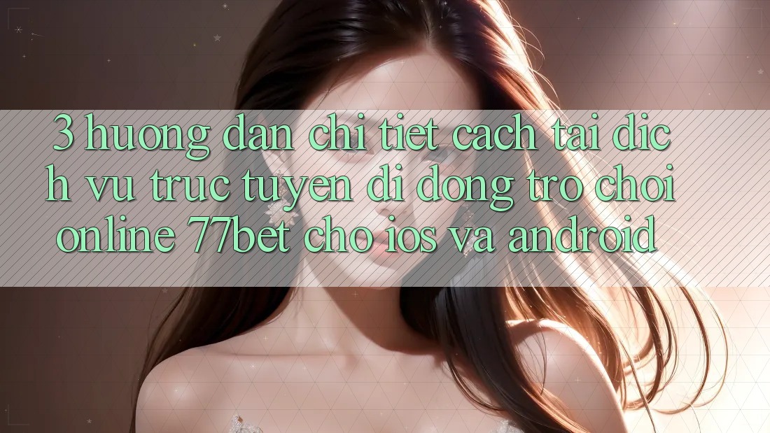 3. Hướng Dẫn Chi Tiết Cách Tải Dịch vụ trực tuyến di động Trò chơi Online 77bet Cho iOS và Android