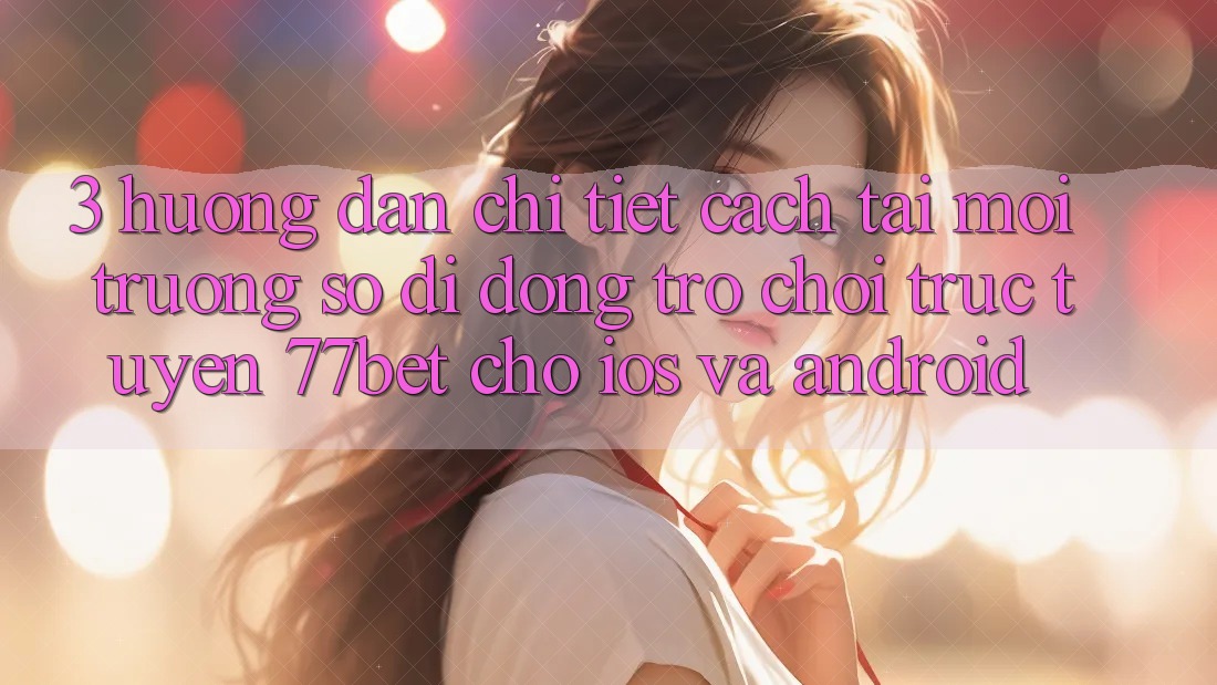 3. Hướng Dẫn Chi Tiết Cách Tải Môi trường số di động Trò chơi trực tuyến 77bet Cho iOS và Android