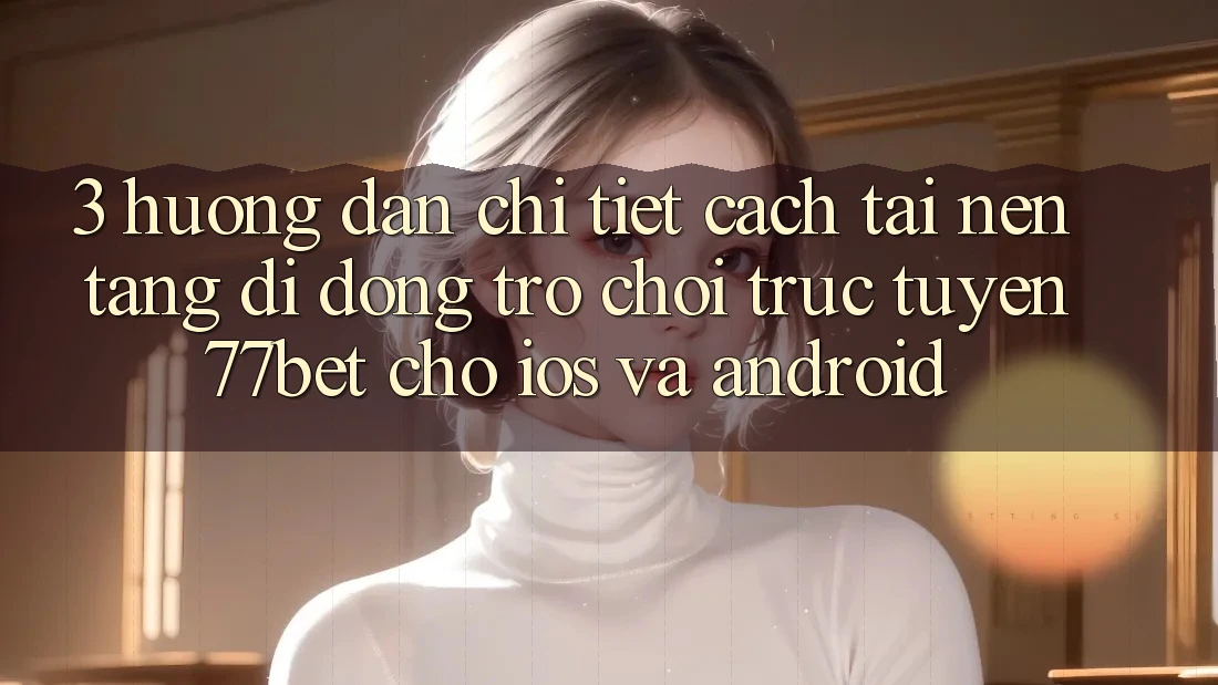 3. Hướng Dẫn Chi Tiết Cách Tải Nền tảng di động Trò chơi trực tuyến 77bet Cho iOS và Android