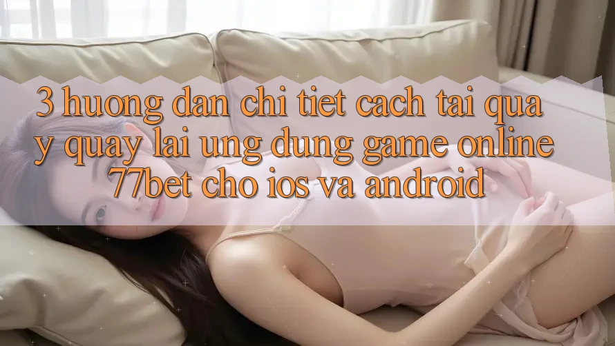 3. Hướng dẫn Chi Tiết Cách Tải quay quay lại Ứng Dụng Game Online 77bet Cho iOS và Android