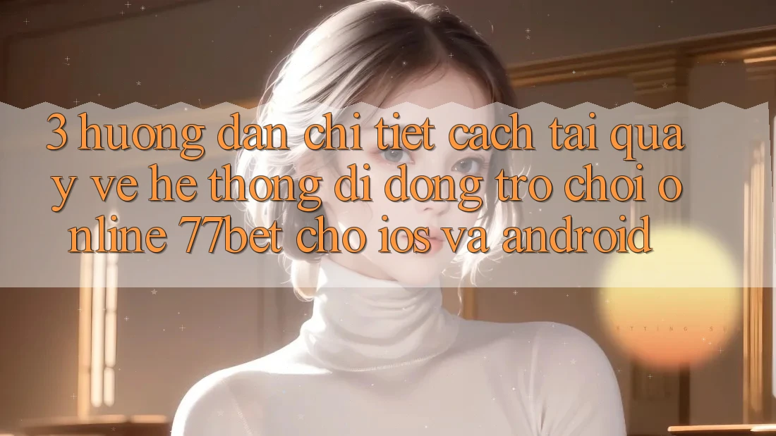 3. Hướng Dẫn Chi Tiết Cách Tải quay về Hệ thống di động Trò chơi Online 77bet Cho iOS và Android