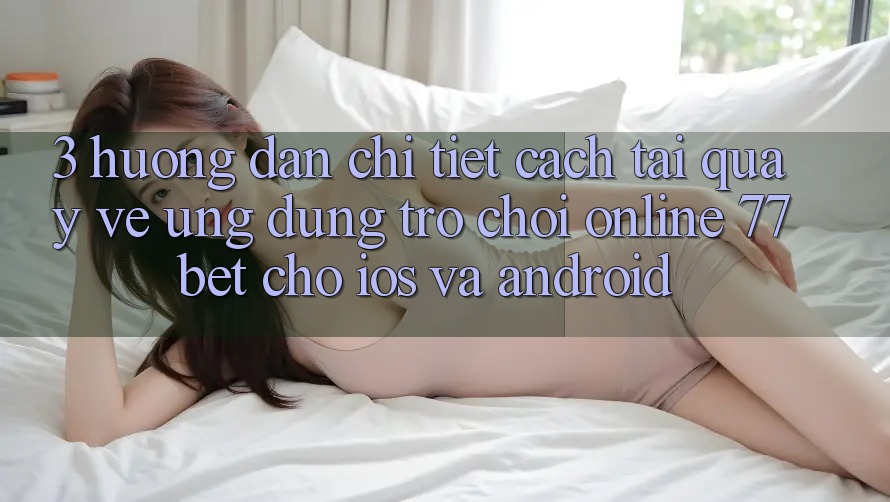 3. Hướng Dẫn Chi Tiết Cách Tải quay về Ứng Dụng Trò chơi Online 77bet Cho iOS và Android