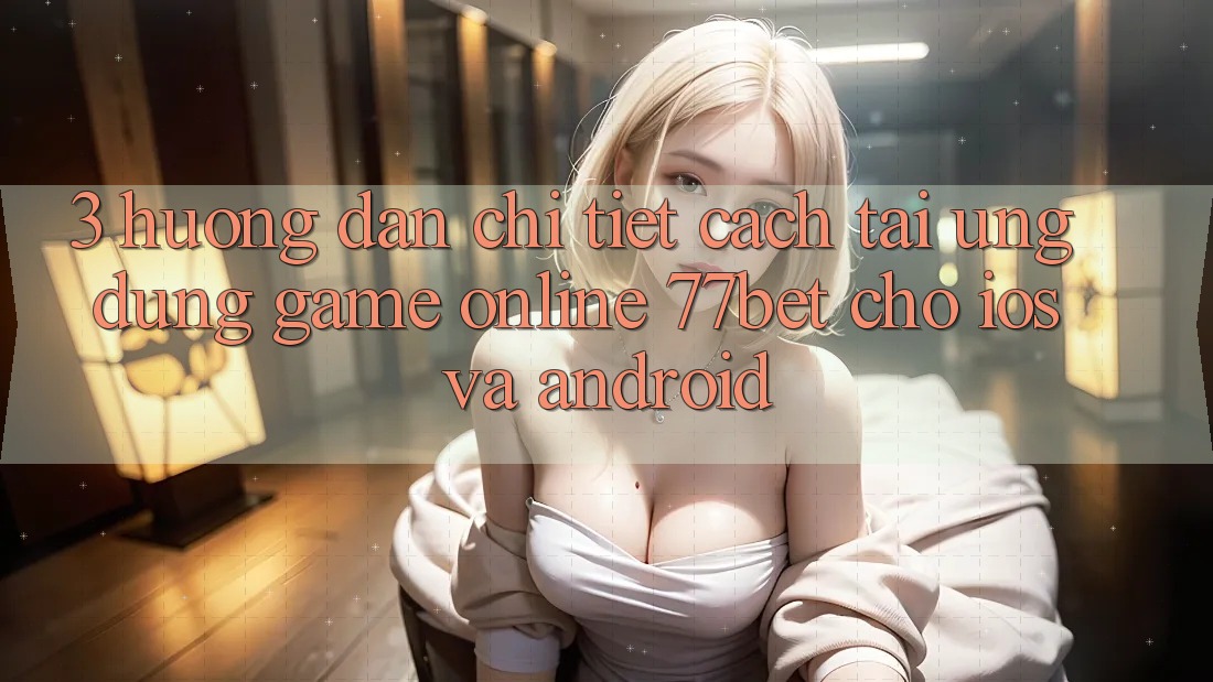 3. Hướng Dẫn Chi Tiết Cách Tải Ứng Dụng Game Online 77bet Cho iOS và Android