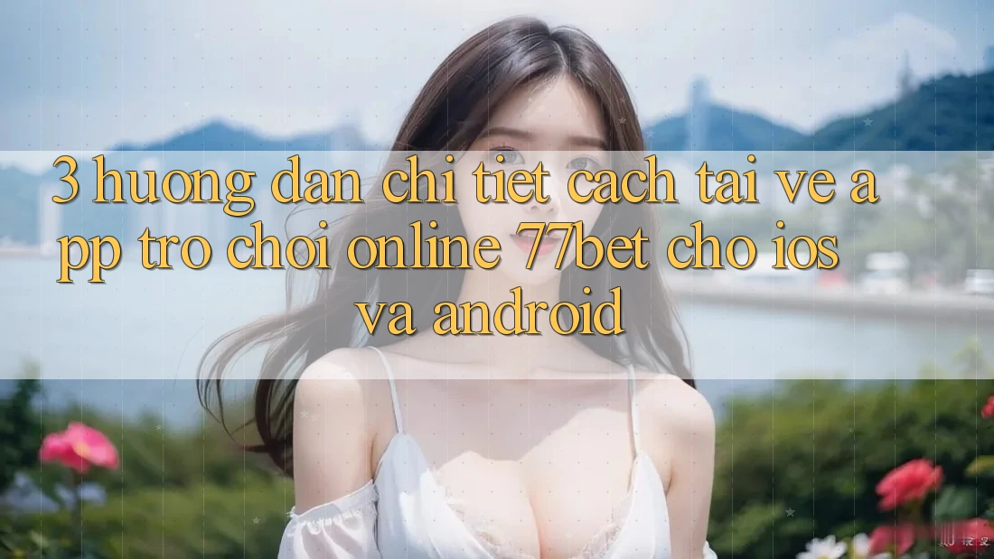 3. Hướng dẫn Chi Tiết Cách Tải về App Trò chơi Online 77bet Cho iOS và Android