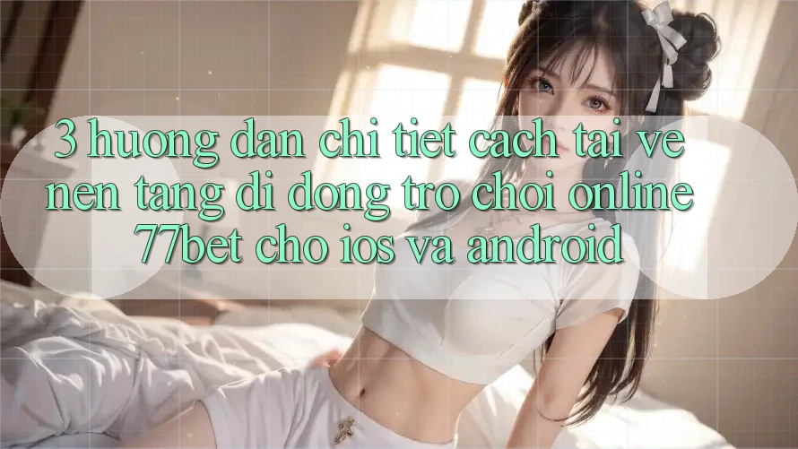3. Hướng Dẫn Chi Tiết Cách Tải về Nền tảng di động Trò chơi Online 77bet Cho iOS và Android