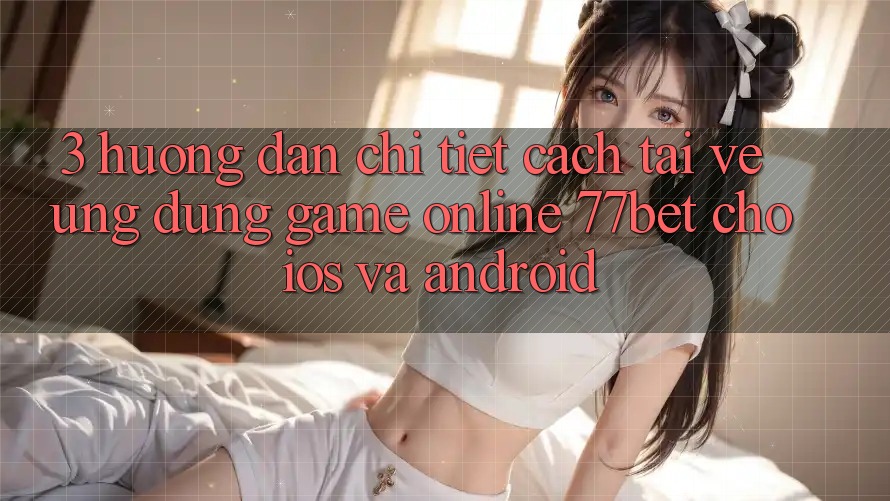 3. Hướng Dẫn Chi Tiết Cách Tải về Ứng Dụng Game Online 77bet Cho iOS và Android