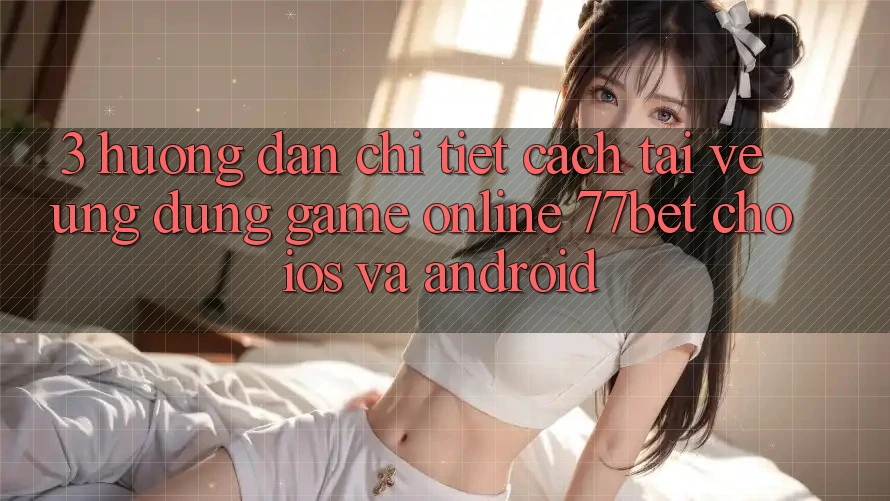 3. Hướng Dẫn Chi Tiết Cách Tải về Ứng Dụng Game Online 77bet Cho iOS và Android
