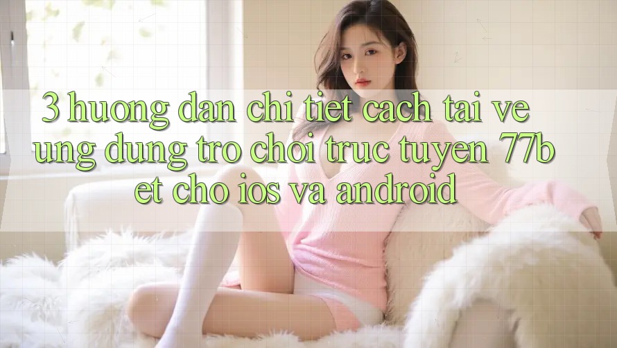 3. Hướng Dẫn Chi Tiết Cách Tải về Ứng Dụng Trò chơi trực tuyến 77bet Cho iOS và Android