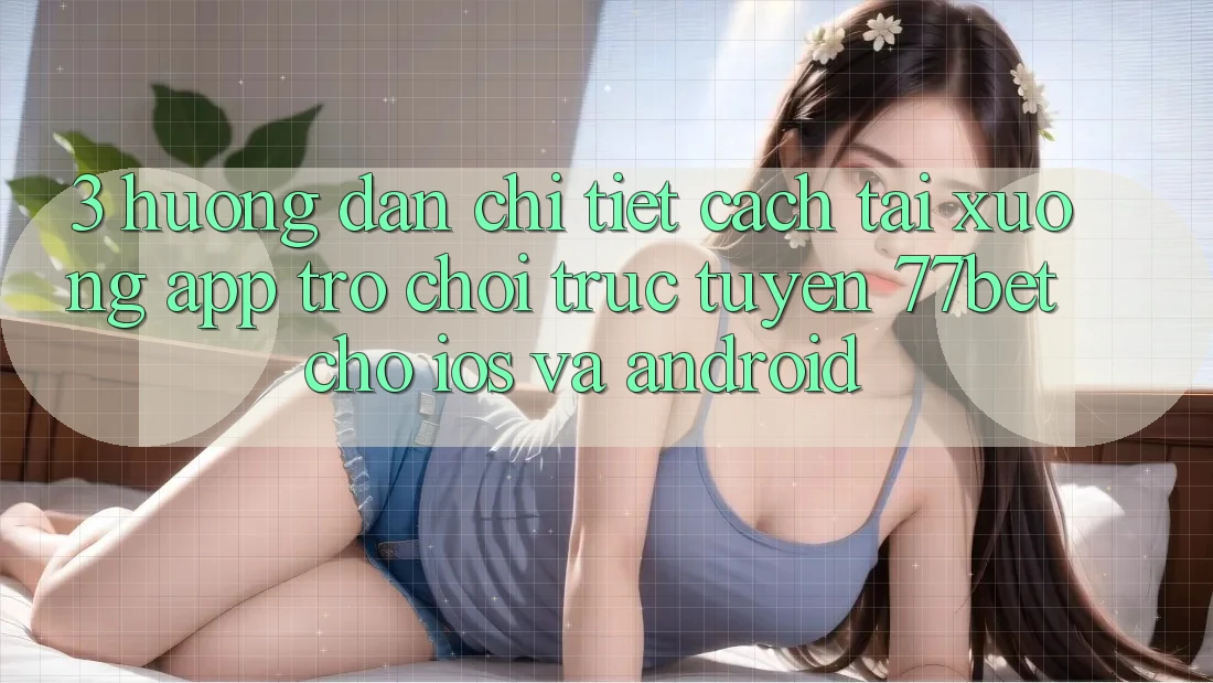 3. Hướng Dẫn Chi Tiết Cách Tải xuống App Trò chơi trực tuyến 77bet Cho iOS và Android