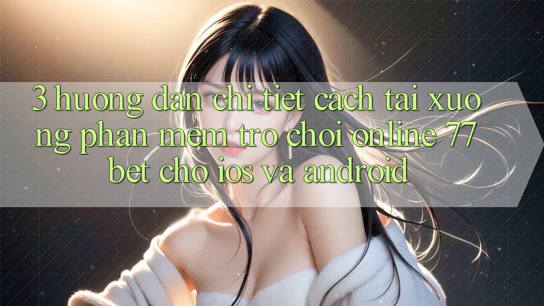 3. Hướng Dẫn Chi Tiết Cách Tải xuống Phần mềm Trò chơi Online 77bet Cho iOS và Android